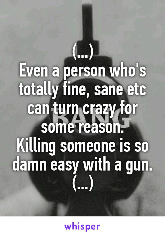 (...)
Even a person who's totally fine, sane etc can turn crazy for some reason.
Killing someone is so damn easy with a gun.
(...)