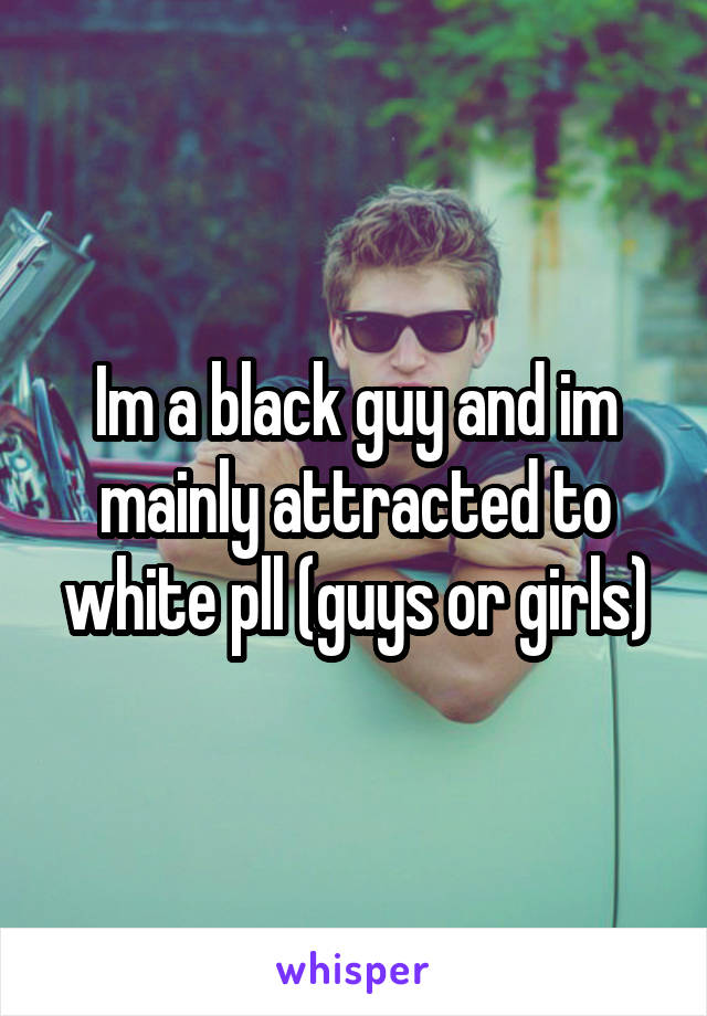 Im a black guy and im mainly attracted to white pll (guys or girls)