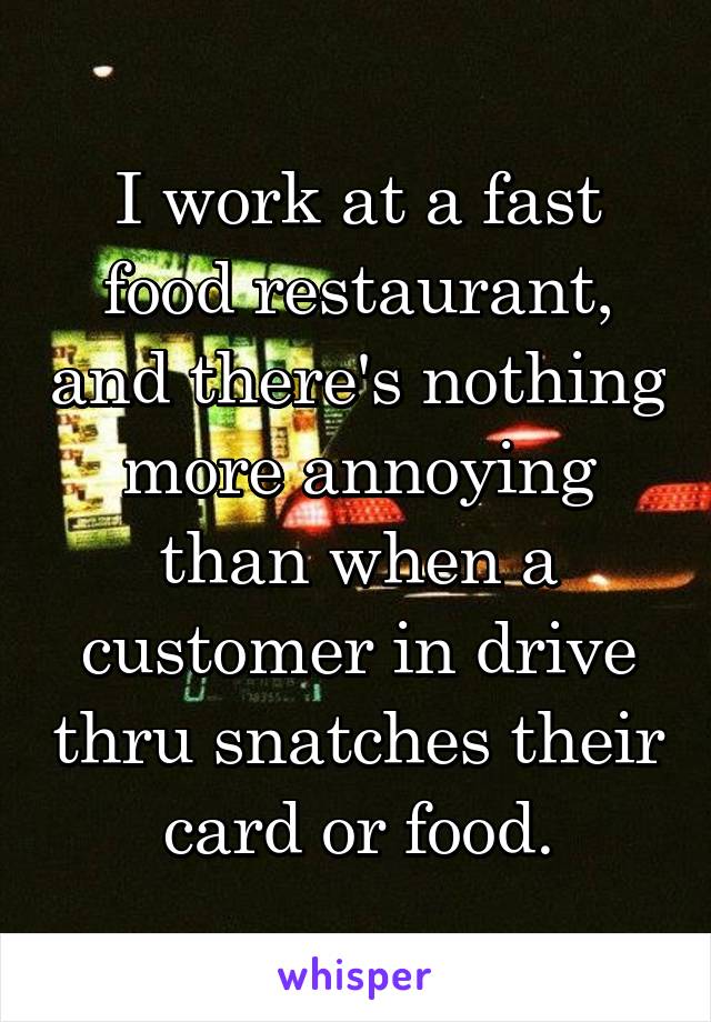 I work at a fast food restaurant, and there's nothing more annoying than when a customer in drive thru snatches their card or food.