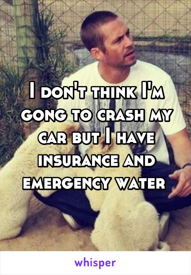 I don't think I'm gong to crash my car but I have insurance and emergency water 