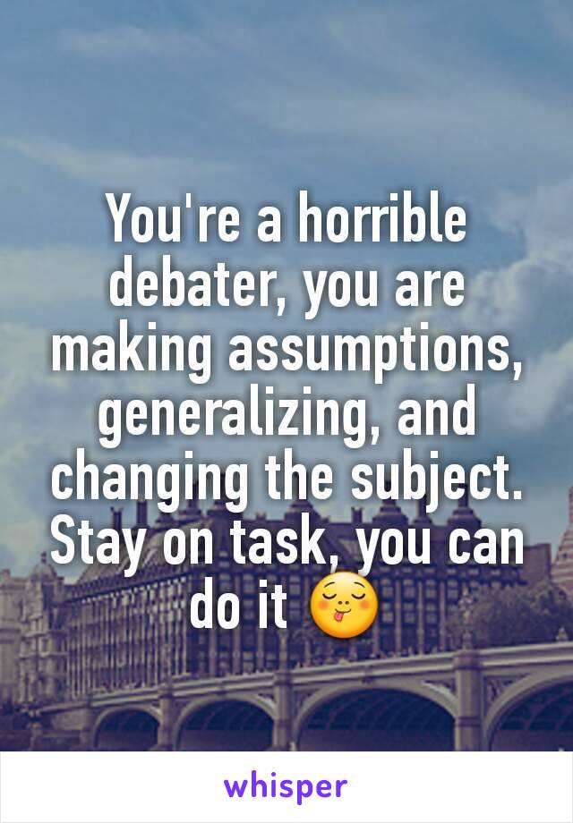 You're a horrible debater, you are making assumptions, generalizing, and changing the subject. Stay on task, you can do it 😋