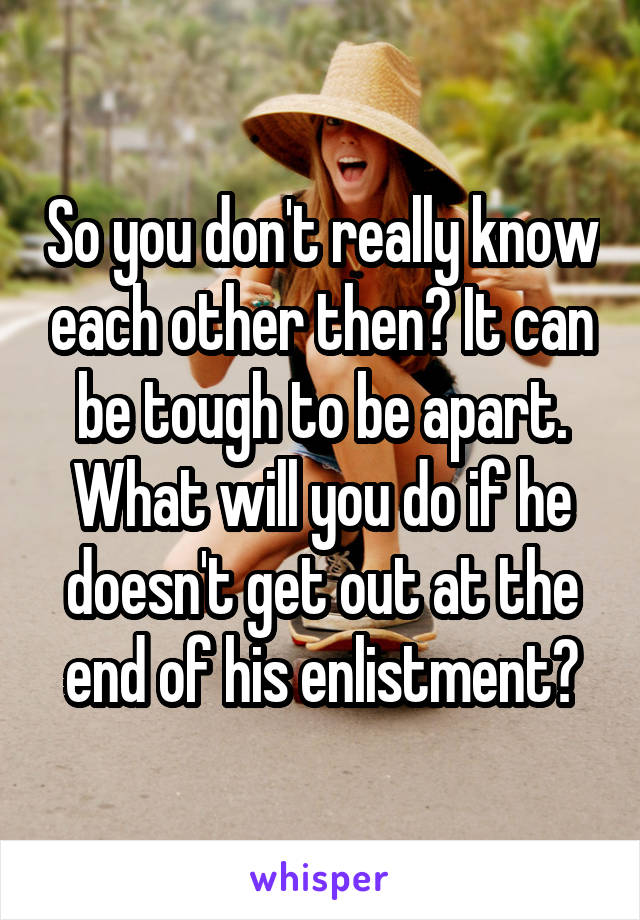 So you don't really know each other then? It can be tough to be apart. What will you do if he doesn't get out at the end of his enlistment?