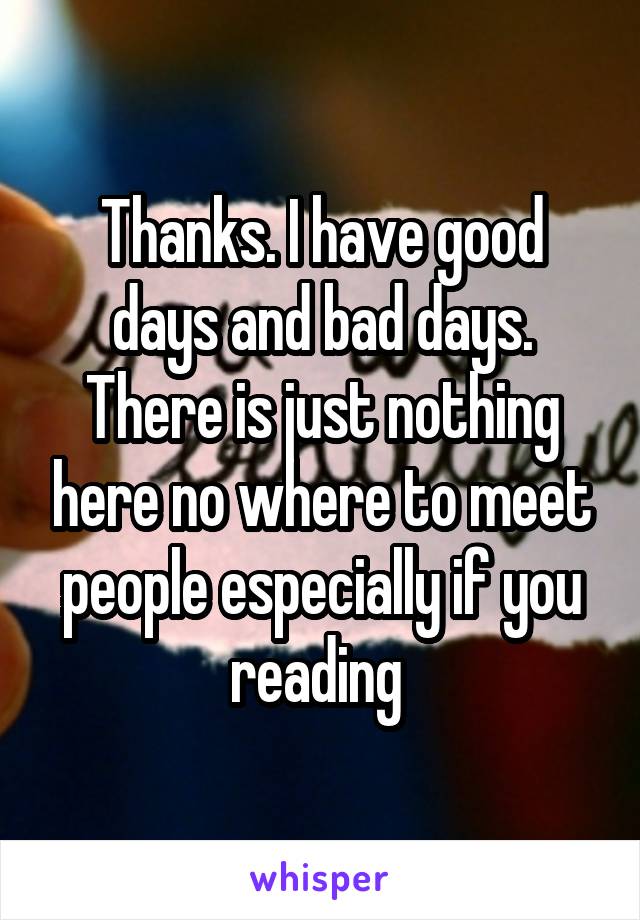 Thanks. I have good days and bad days. There is just nothing here no where to meet people especially if you reading 