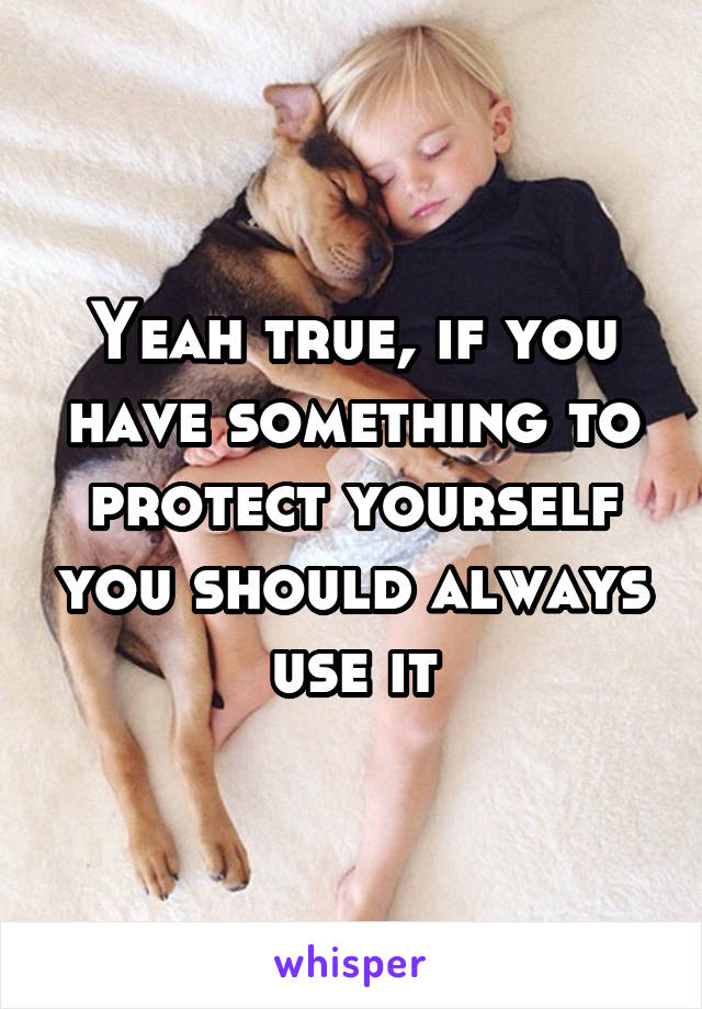 Yeah true, if you have something to protect yourself you should always use it