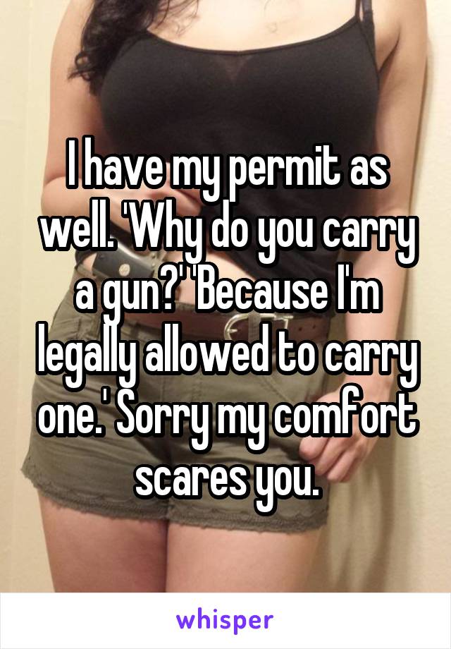 I have my permit as well. 'Why do you carry a gun?' 'Because I'm legally allowed to carry one.' Sorry my comfort scares you.