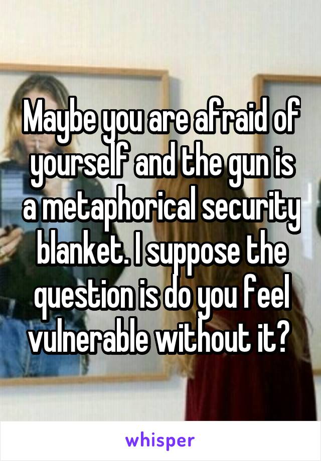 Maybe you are afraid of yourself and the gun is a metaphorical security blanket. I suppose the question is do you feel vulnerable without it? 