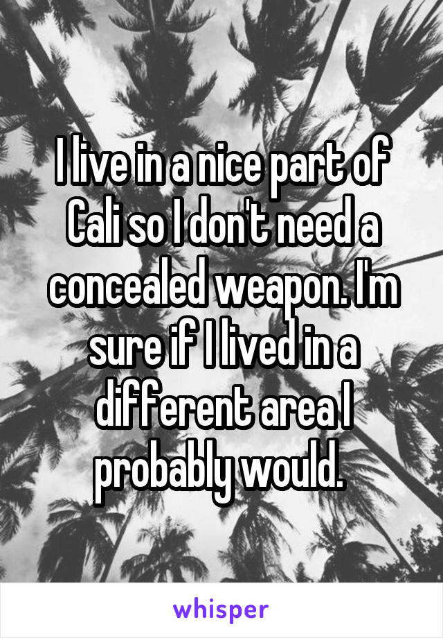 I live in a nice part of Cali so I don't need a concealed weapon. I'm sure if I lived in a different area I probably would. 