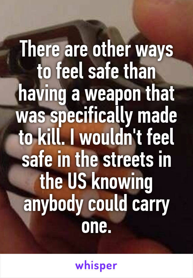 There are other ways to feel safe than having a weapon that was specifically made to kill. I wouldn't feel safe in the streets in the US knowing anybody could carry one.