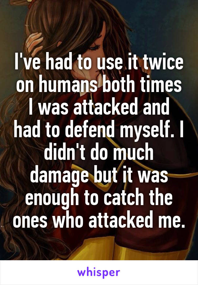 I've had to use it twice on humans both times I was attacked and had to defend myself. I didn't do much damage but it was enough to catch the ones who attacked me.