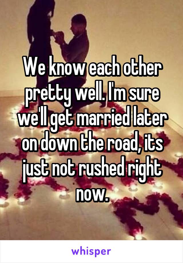 We know each other pretty well. I'm sure we'll get married later on down the road, its just not rushed right now.