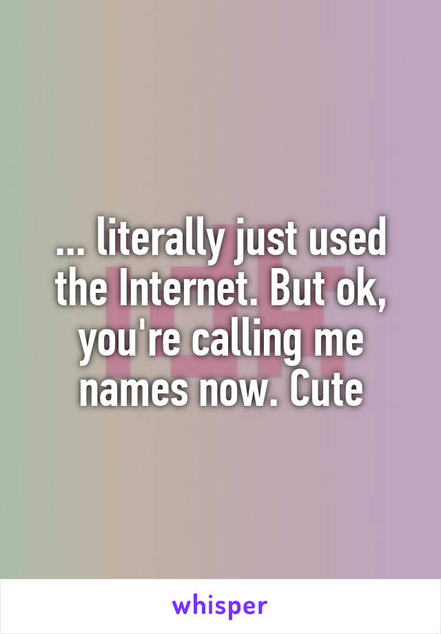 ... literally just used the Internet. But ok, you're calling me names now. Cute