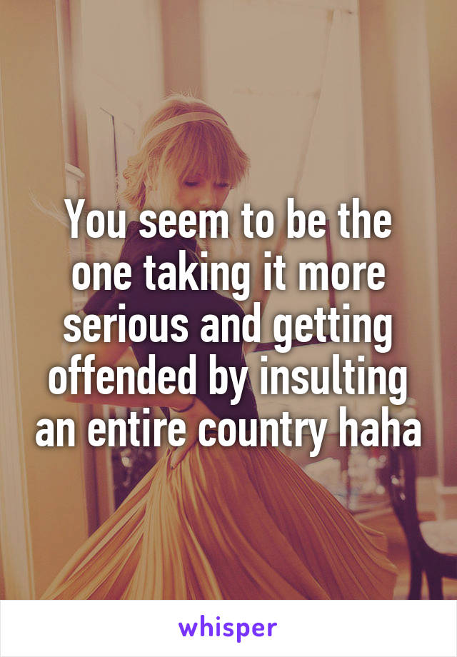 You seem to be the one taking it more serious and getting offended by insulting an entire country haha