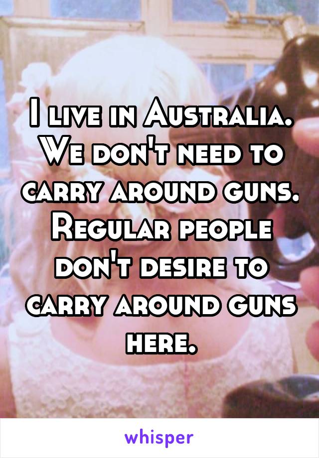 I live in Australia. We don't need to carry around guns. Regular people don't desire to carry around guns here.