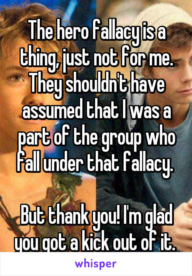 The hero fallacy is a thing, just not for me. They shouldn't have assumed that I was a part of the group who fall under that fallacy. 

But thank you! I'm glad you got a kick out of it. 