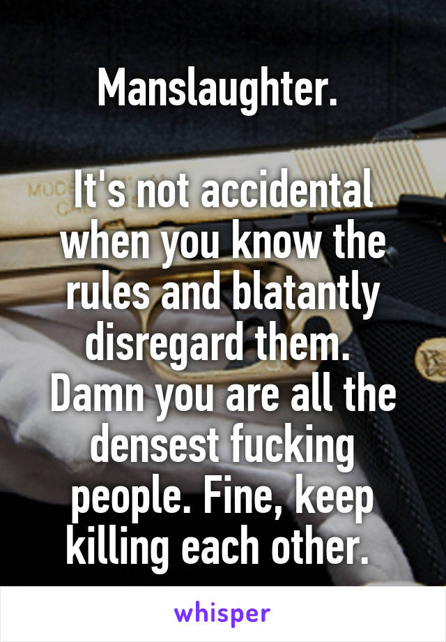 Manslaughter. 

It's not accidental when you know the rules and blatantly disregard them. 
Damn you are all the densest fucking people. Fine, keep killing each other. 