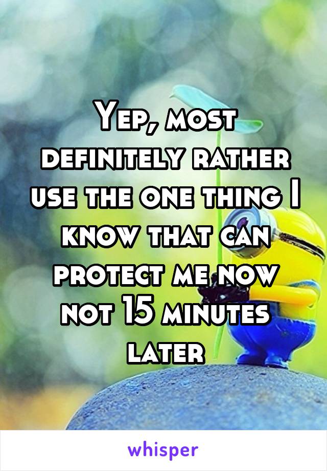 Yep, most definitely rather use the one thing I know that can protect me now not 15 minutes later