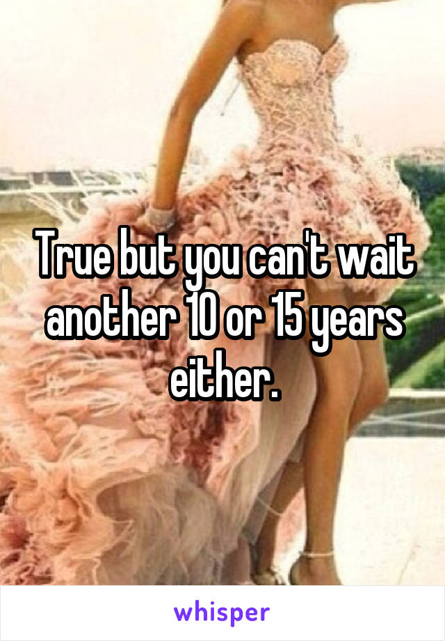 True but you can't wait another 10 or 15 years either.