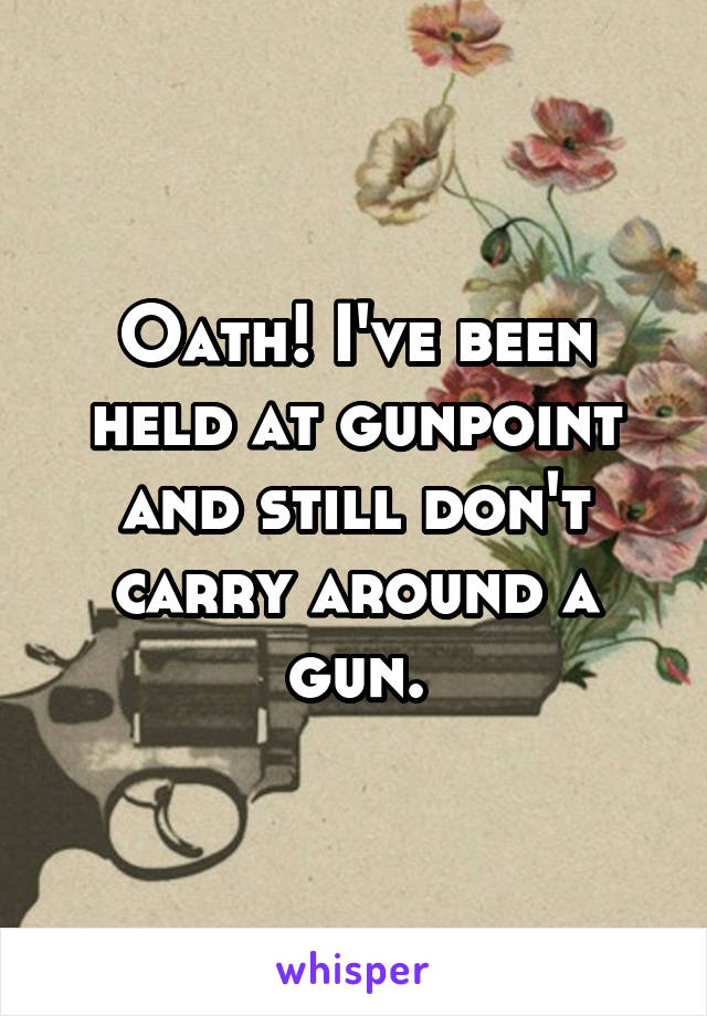 Oath! I've been held at gunpoint and still don't carry around a gun.