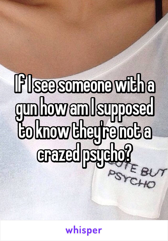 If I see someone with a gun how am I supposed to know they're not a crazed psycho?