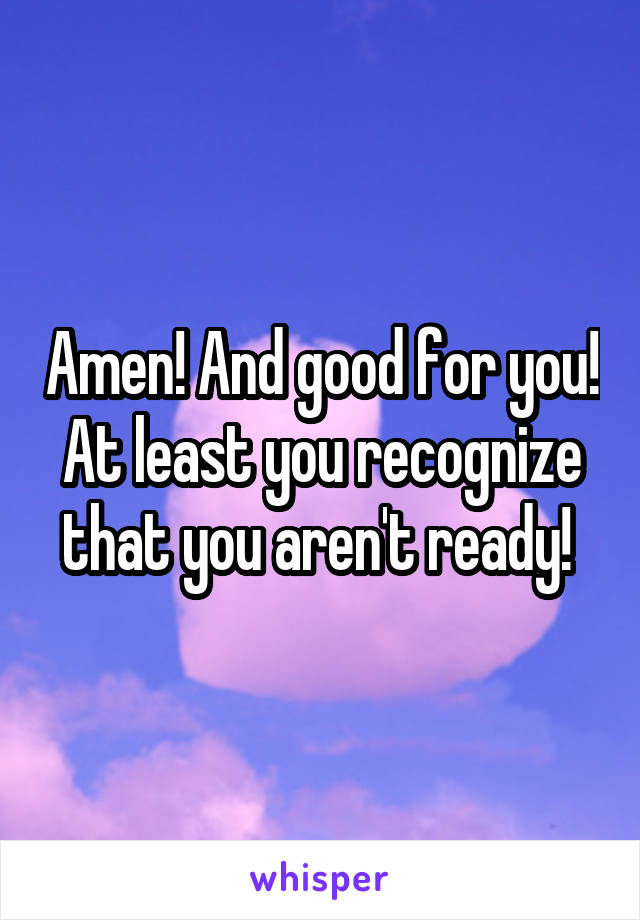 Amen! And good for you! At least you recognize that you aren't ready! 