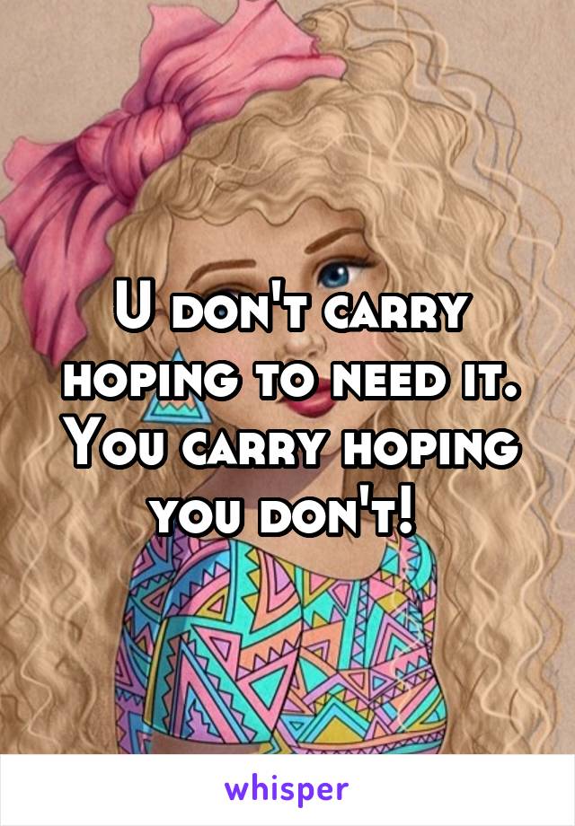 U don't carry hoping to need it. You carry hoping you don't! 