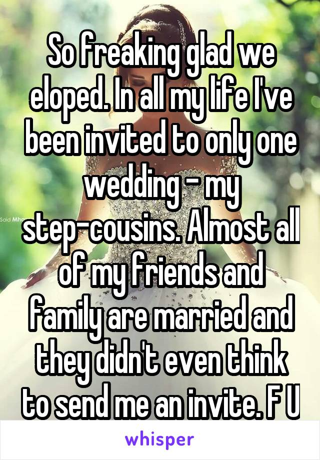 So freaking glad we eloped. In all my life I've been invited to only one wedding - my step-cousins. Almost all of my friends and family are married and they didn't even think to send me an invite. F U
