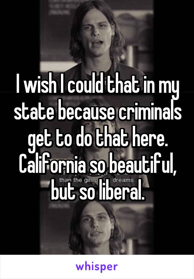 I wish I could that in my state because criminals get to do that here. California so beautiful, but so liberal.