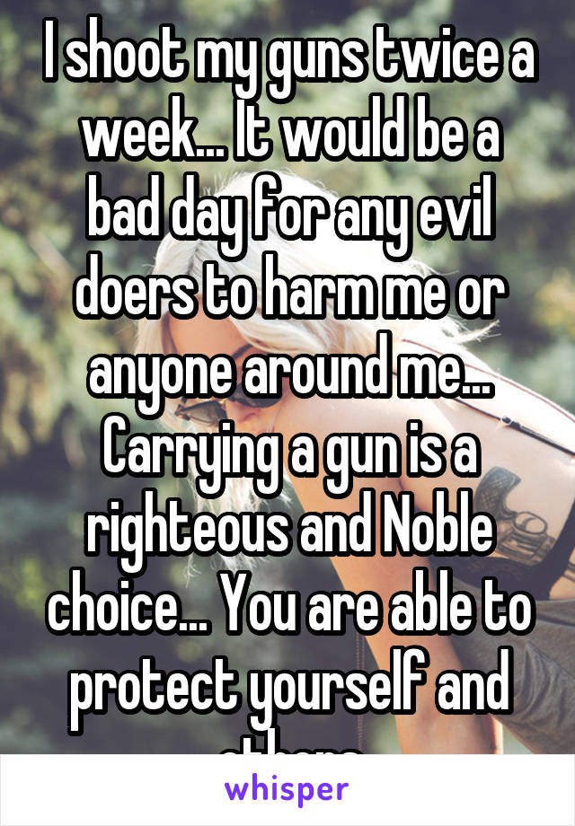 I shoot my guns twice a week... It would be a bad day for any evil doers to harm me or anyone around me... Carrying a gun is a righteous and Noble choice... You are able to protect yourself and others