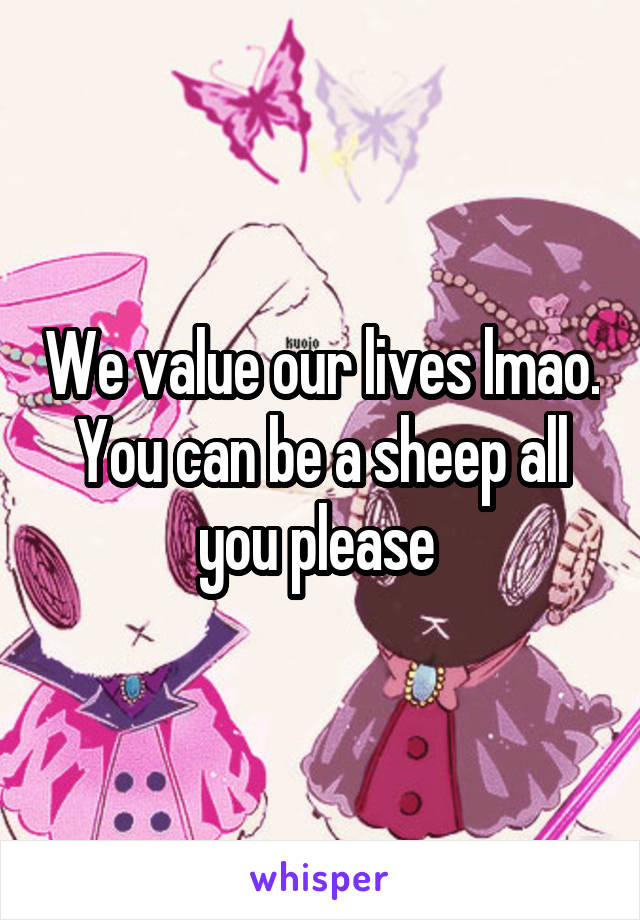 We value our lives lmao. You can be a sheep all you please 