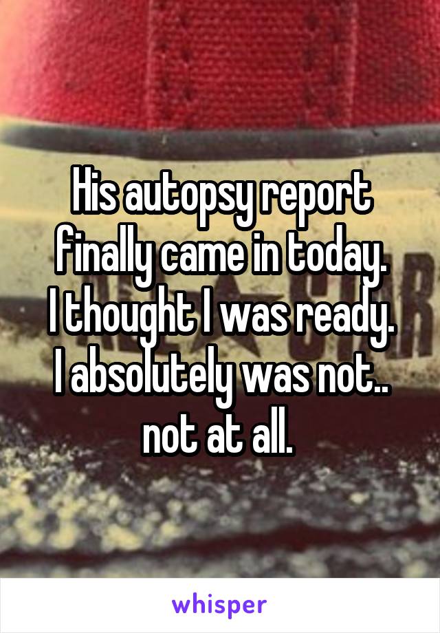 His autopsy report finally came in today.
I thought I was ready.
I absolutely was not.. not at all. 