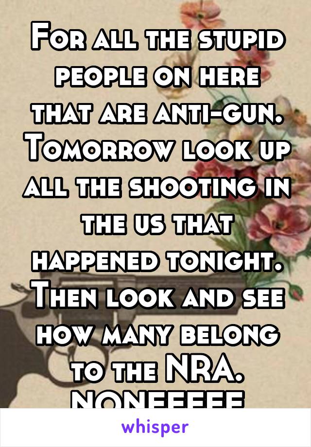 For all the stupid people on here that are anti-gun. Tomorrow look up all the shooting in the us that happened tonight. Then look and see how many belong to the NRA. NONEEEEE