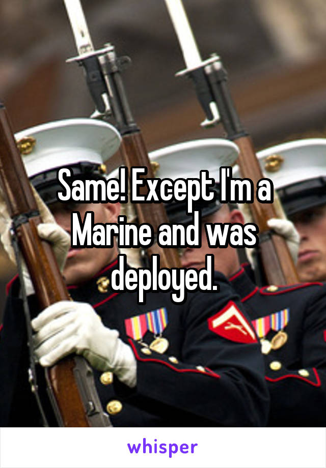 Same! Except I'm a Marine and was deployed.