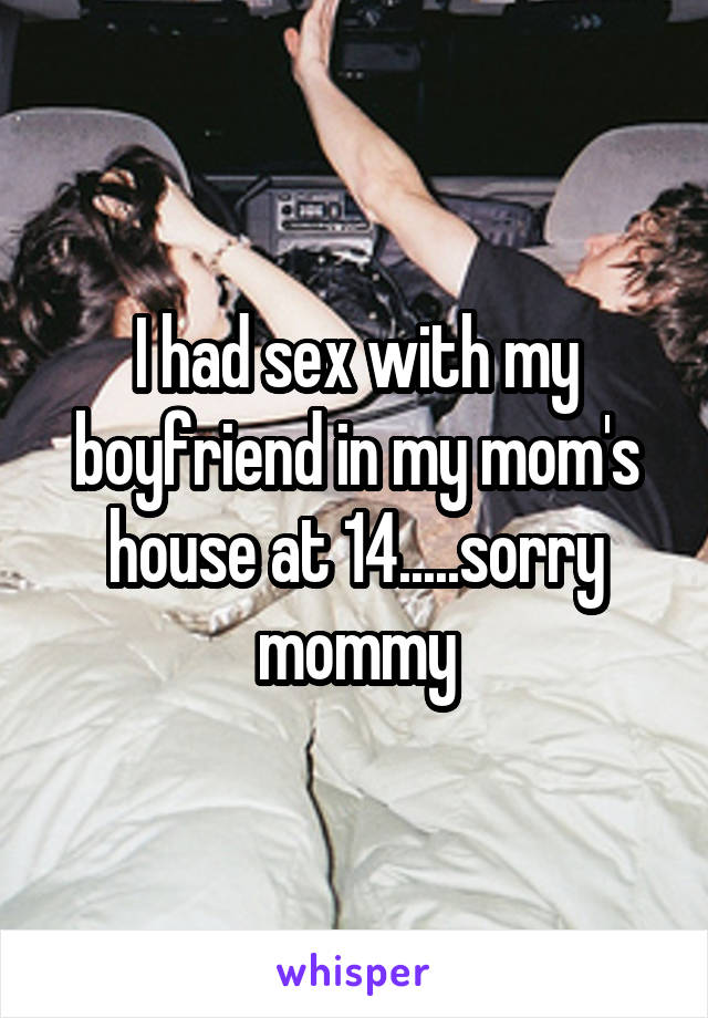 I had sex with my boyfriend in my mom's house at 14.....sorry mommy