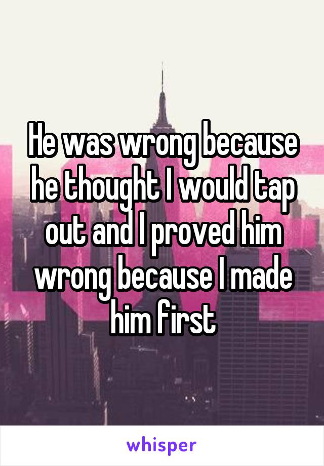 He was wrong because he thought I would tap out and I proved him wrong because I made him first