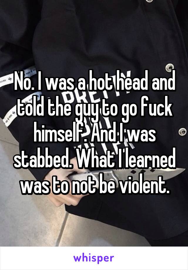 No. I was a hot head and told the guy to go fuck himself. And I was stabbed. What I learned was to not be violent.