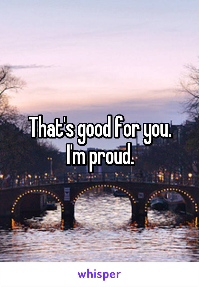 That's good for you.
I'm proud.