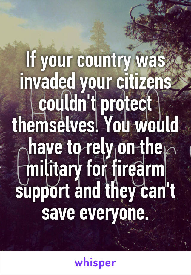 If your country was invaded your citizens couldn't protect themselves. You would have to rely on the military for firearm support and they can't save everyone.