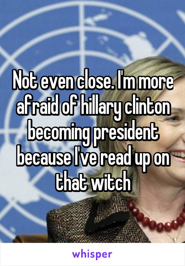 Not even close. I'm more afraid of hillary clinton becoming president because I've read up on that witch