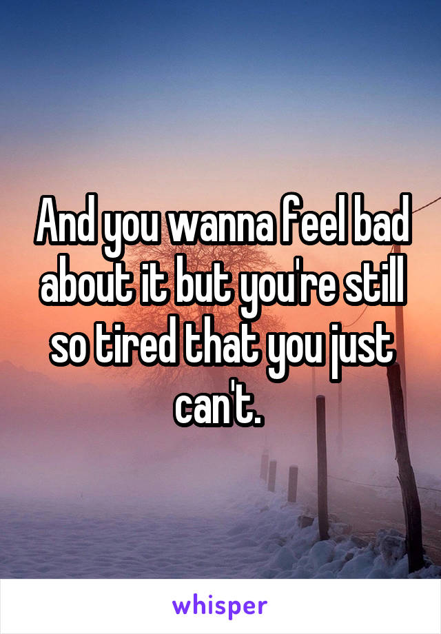 And you wanna feel bad about it but you're still so tired that you just can't. 