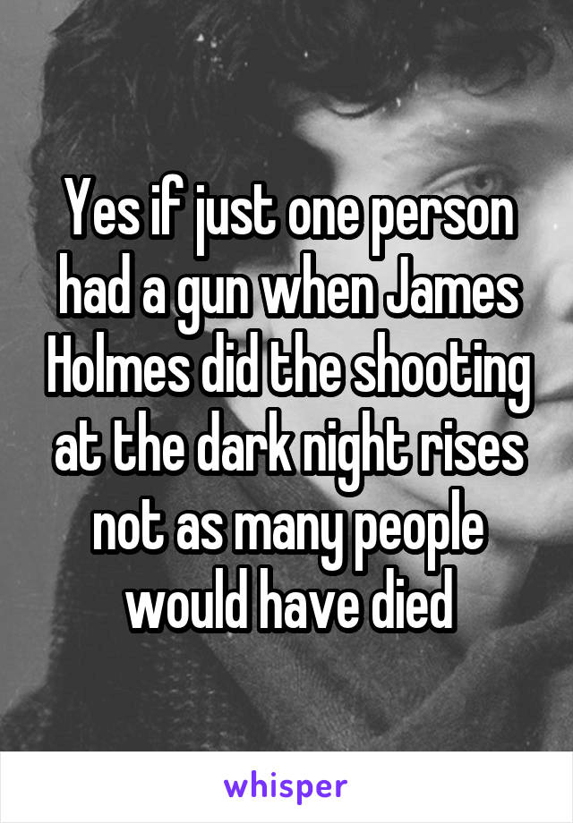 Yes if just one person had a gun when James Holmes did the shooting at the dark night rises not as many people would have died