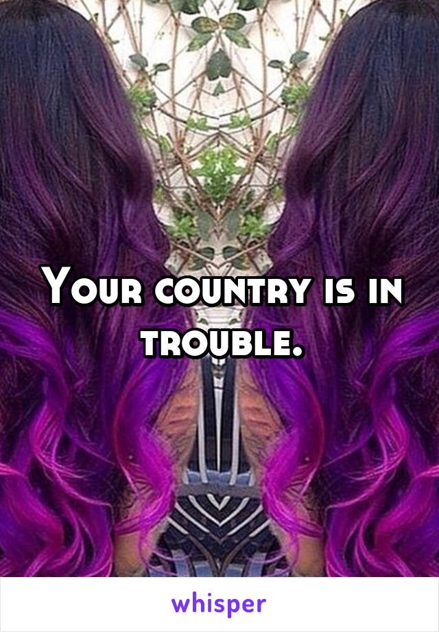 Your country is in trouble.