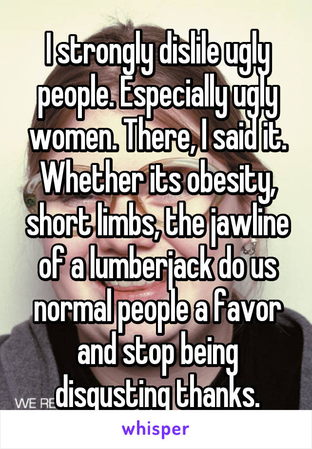 I strongly dislile ugly people. Especially ugly women. There, I said it. Whether its obesity, short limbs, the jawline of a lumberjack do us normal people a favor and stop being disgusting thanks.