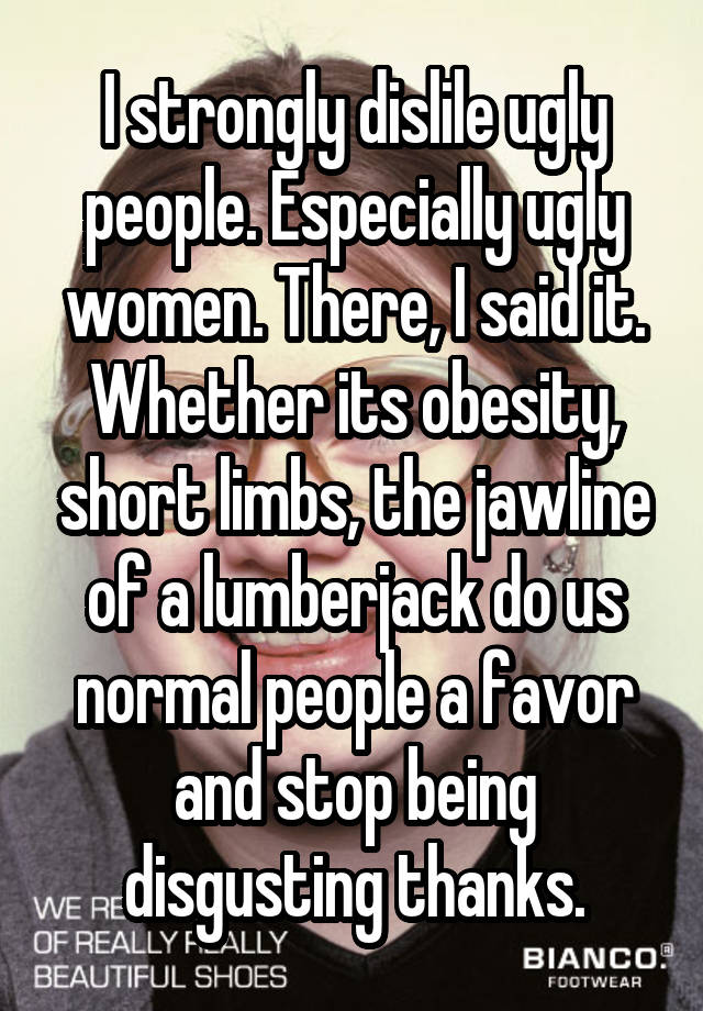 I strongly dislile ugly people. Especially ugly women. There, I said it. Whether its obesity, short limbs, the jawline of a lumberjack do us normal people a favor and stop being disgusting thanks.