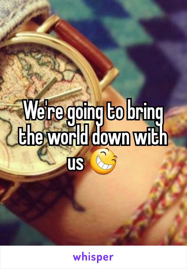 We're going to bring the world down with us 😆