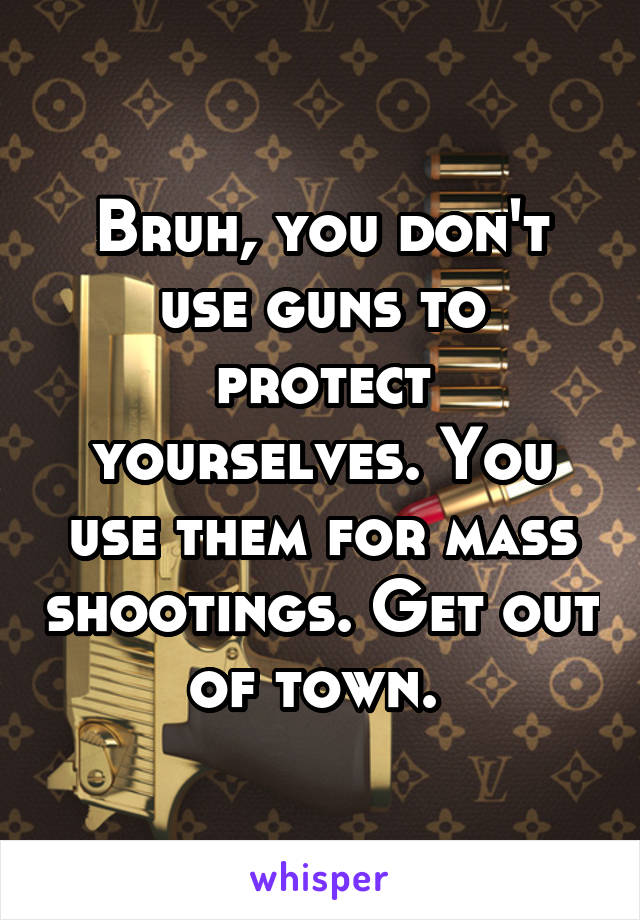 Bruh, you don't use guns to protect yourselves. You use them for mass shootings. Get out of town. 