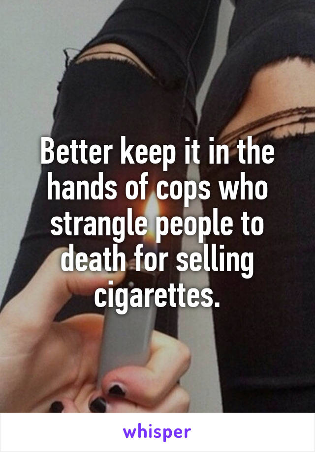 Better keep it in the hands of cops who strangle people to death for selling cigarettes.