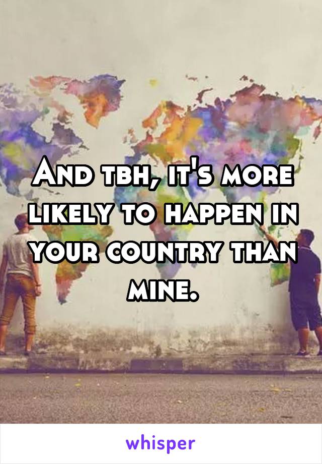 And tbh, it's more likely to happen in your country than mine.