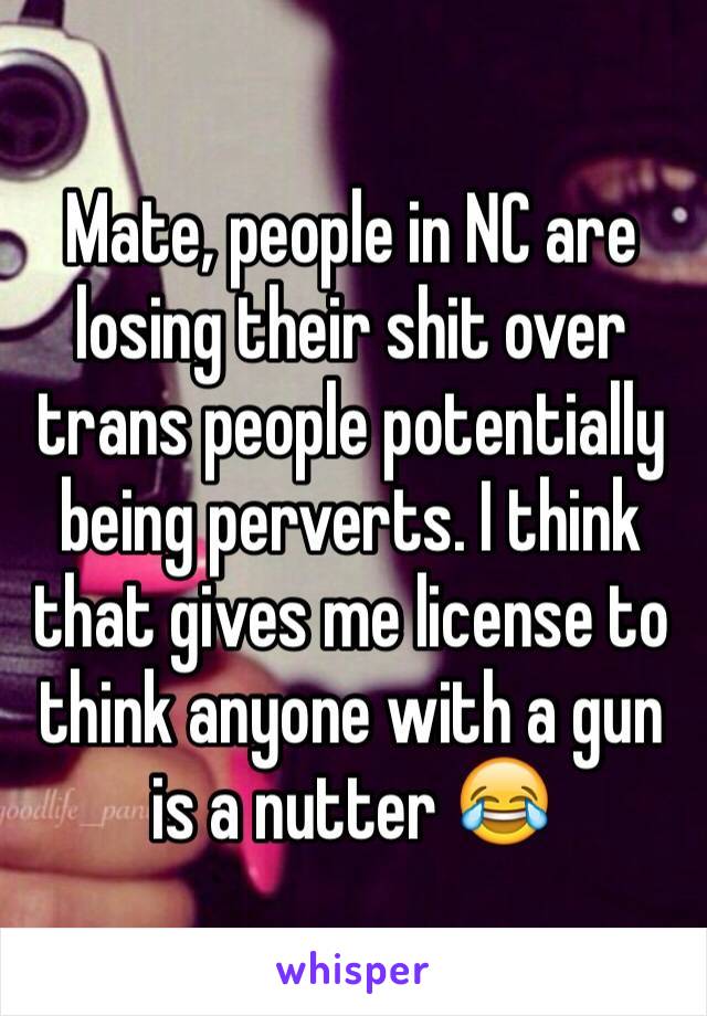 Mate, people in NC are losing their shit over trans people potentially being perverts. I think that gives me license to think anyone with a gun is a nutter 😂