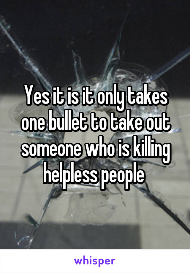 Yes it is it only takes one bullet to take out someone who is killing helpless people 