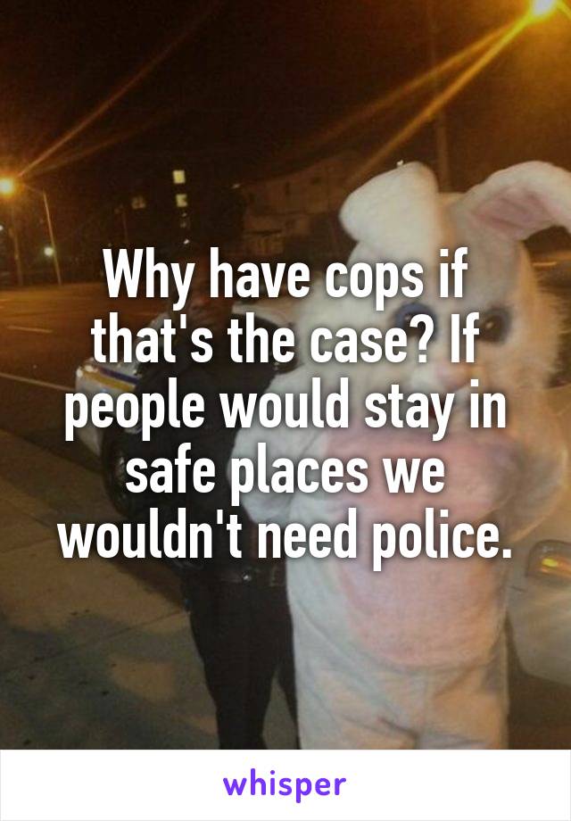 Why have cops if that's the case? If people would stay in safe places we wouldn't need police.